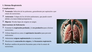 1. Sistema Respiratorio
Complicaciones:
 Neumonía: Infección de los pulmones, generalmente por aspiración o por
estasis de secreciones.
 Atelectasia: Colapso de los alvéolos pulmonares, que puede ocurrir
debido a la inmovilidad postoperatoria.
 Hipoxia: Niveles bajos de oxígeno en sangre.
Intervenciones de Enfermería:
 Fomentar la respiración profunda y la tos productiva para eliminar
secreciones.
 Utilizar dispositivos como el espirómetro incentive para prevenir
atelectasias.
 Administrar oxígeno suplementario si es necesario.
 Monitorear la saturación de oxígeno y la frecuencia respiratoria.
 Realizar cambios de posición frecuentes para evitar la estasis de
secreciones.
 