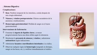 . Sistema Digestivo
Complicaciones:
 Ileus: Parálisis temporal de los intestinos, común después de
una cirugía abdominal.
 Náuseas y vómitos postoperatorios: Efectos secundarios de la
anestesia o medicamentos.
 Hemorragia gastrointestinal: Pérdida de sangre en el tracto
gastrointestinal.
Intervenciones de Enfermería:
 Fomentar la ingesta de líquidos claros y avanzar
progresivamente hacia una dieta sólida según la tolerancia.
 Monitorear la presencia de náuseas y vómitos y administrar
antieméticos según indicaciones.
 Administrar laxantes o movilizadores intestinales si se indica.
 Observar cualquier signo de hemorragia (sangrado en drenajes,
sangre en las heces, etc.) y notificar inmediatamente al médico.
 