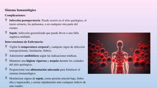 Sistema Inmunológico
Complicaciones:
 Infección postoperatoria: Puede ocurrir en el sitio quirúrgico, el
tracto urinario, los pulmones, o en cualquier otra parte del
cuerpo.
 Sepsis: Infección generalizada que puede llevar a una falla
orgánica múltiple.
Intervenciones de Enfermería:
 Vigilar la temperatura corporal y cualquier signo de infección
(enrojecimiento, hinchazón, fiebre).
 Administrar antibióticos según las indicaciones médicas.
 Mantener una higiene rigurosa y asepsia durante los cuidados
del sitio quirúrgico.
 Proporcionar una alimentación adecuada para fortalecer el
sistema inmunológico.
 Monitorizar signos de sepsis, como presión arterial baja, fiebre
alta y taquicardia, y actuar rápidamente ante cualquier indicio de
este cuadro.
 