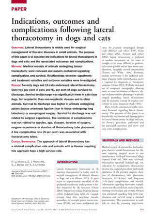 PAPER
Indications, outcomes and
complications following lateral
thoracotomy in dogs and cats
OBJECTIVES: Lateral thoracotomy is widely used for surgical
management of thoracic diseases in small animals. The purpose
of this paper is to describe the indications for lateral thoracotomy in
dogs and cats and the associated outcomes and complications.
METHODS: Medical records of animals undergoing lateral
thoracotomy were reviewed and owners contacted regarding
complications and survival. Relationships between signalment
and treatment variables and outcome variables were investigated.
RESULTS: Seventy dogs and 13 cats underwent lateral thoracotomy.
Sixty-two per cent of cats and 91 per cent of dogs survived to
discharge. Survival to discharge was significantly lower in cats than
dogs, for neoplastic than non-neoplastic disease and in older
animals. Survival to discharge was higher in animals undergoing
patent ductus arteriosus ligation than in those undergoing lung
lobectomy or oesophageal surgery. Survival to discharge was not
related to surgeon experience. The incidence of complications
was not related to species, age, disease, duration of surgery,
surgeon experience or duration of thoracostomy tube placement.
A low complication rate (5 per cent) was associated with
thoracostomy tubes.
CLINICAL SIGNIFICANCE: The approach of lateral thoracotomy has
a minimal complication rate and animals with a disease requiring
this approach have a high survival rate.
A. L. MOORES, Z. J. HALFACREE,
S. J. BAINES AND V. J. LIPSCOMB
Journal of Small Animal Practice (2007)
48, 695–698
DOI: 10.1111/j.1748-5827.2007.00417.x
INTRODUCTION
Lateral thoracotomy (intercostal or rib
resection thoracotomy) is widely used for
surgical management of thoracic diseases
in dogs and cats (Orton 2003). It gives
access to approximately one-third of the
ipsilateral hemithorax, and exposure is fur-
ther improved by rib resection (Orton
2003). Indications include localised disease
within ipsilateral lung lobes, for example
primary lung lobe neoplasia; vascular
anomalies, for example patent ductus arte-
riosus (PDA); and some mediastinal dis-
eases, for example oesophageal foreign
body (McNeil and others 1997, Hunt
and others 2001, Fossum and others
2004). Lateral thoracotomy is preferred
to median sternotomy as the latter is
thought to be more difficult to perform,
to be more painful and to have more com-
plications, especially sternal osteomyelitis
(Burton and White 1996). However,
median sternotomy is the preferred tech-
nique if access to the entire thoracic cavity
is required for diagnostic or therapeutic
purposes (Orton 2003). With the increased
use of computed tomography allowing
more accurate localisation of thoracic dis-
ease and preoperative planning of a specific
surgical procedure, lateral thoracotomy
may be indicated instead of median ster-
notomy in some instances (Burk 1991).
There is little information in the veter-
inary literature regarding lateral thorac-
otomy. The purpose of this paper is to
describe the indications and demographics
for lateral thoracotomy in dogs and cats,
the thoracic procedure performed and
the associated outcomes and short- and
long-term complications.
MATERIALS AND METHODS
Medical records of animals that had under-
gone elective lateral thoracotomy for dis-
eases requiring surgical access to one
hemithorax at the Royal Veterinary College
between 1999 and 2004 were reviewed.
Information retrieved included age, sex,
indication for thoracotomy, thoracotomy
incision site, surgical procedure performed,
experience of the primary surgeon, dura-
tion of thoracostomy tube placement,
short-term (,14 days) and long-term
(.14 days) complications and survival.
Information regarding short-term compli-
cations was obtained from medical records,
referring veterinarians and owners. Owners
were contacted regarding long-term com-
plications and survival using a standard
questionnaire. This questionnaire is avail-
able to view by accessing http://www.
Department of Veterinary Clinical Sciences,
Royal Veterinary College, Hawkshead Lane,
North Mymms, Hatfield, Herts AL9 7TA
Journal of Small Animal Practice  Vol 48  December 2007  Ó 2007 British Small Animal Veterinary Association 695
 