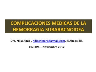 COMPLICACIONES MEDICAS DE LA
 HEMORRAGIA SUBARACNOIDEA
Dra. Nilia Abad , niliacritcare@gmail.com, @AbadNilia.
             HNERM – Noviembre 2012
 