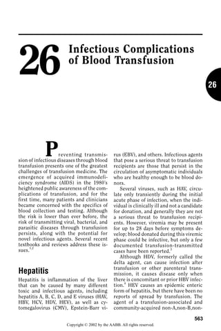 26
                       Infectious Complications
                       of Blood Transfusion

                                                                                               26




            P      reventing transmis-
sion of infectious diseases through blood
                                                rus (EBV), and others. Infectious agents
                                                that pose a serious threat to transfusion
transfusion presents one of the greatest        recipients are those that persist in the
challenges of transfusion medicine. The         circulation of asymptomatic individuals
emergence of acquired immunodefi-               who are healthy enough to be blood do-
ciency syndrome (AIDS) in the 1980’s            nors.
heightened public awareness of the com-            Several viruses, such as HAV, circu-
plications of transfusion, and for the          late only transiently during the initial
first time, many patients and clinicians        acute phase of infection, when the indi-
became concerned with the specifics of          vidual is clinically ill and not a candidate
blood collection and testing. Although          for donation, and generally they are not
the risk is lower than ever before, the         a serious threat to transfusion recipi-
risk of transmitting viral, bacterial, and      ents. However, viremia may be present
parasitic diseases through transfusion          for up to 28 days before symptoms de-
persists, along with the potential for          velop; blood donated during this viremic
novel infectious agents. Several recent         phase could be infective, but only a few
textbooks and reviews address these is-         documented transfusion-transmitted
      1,2
sues.                                           cases have been reported. 3
                                                   Although HDV, formerly called the
                                                delta agent, can cause infection after
                                                transfusion or other parenteral trans-
Hepatitis                                       mission, it causes disease only when
Hepatitis is inflammation of the liver          there is concomitant or prior HBV infec-
that can be caused by many different            tion.4 HEV causes an epidemic enteric
toxic and infectious agents, including          form of hepatitis, but there have been no
hepatitis A, B, C, D, and E viruses (HAV,       reports of spread by transfusion. The
HBV, HCV, HDV, HEV), as well as cy-             agent of a transfusion-associated and
tomegalovirus (CMV), Epstein-Barr vi-           community-acquired non-A,non-B,non-

                                                                                       563
                      Copyright © 2002 by the AABB. All rights reserved.
 