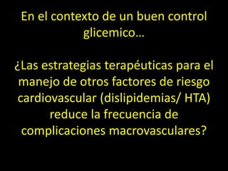 En el contexto de un buen control
glicemico…
¿Las estrategias terapéuticas para el
manejo de otros factores de riesgo
cardiovascular (dislipidemias/ HTA)
reduce la frecuencia de
complicaciones macrovasculares?
 