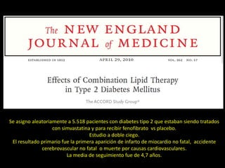 Se asigno aleatoriamente a 5.518 pacientes con diabetes tipo 2 que estaban siendo tratados
con simvastatina y para recibir fenofibrato vs placebo.
Estudio a doble ciego.
El resultado primario fue la primera aparición de infarto de miocardio no fatal, accidente
cerebrovascular no fatal o muerte por causas cardiovasculares.
La media de seguimiento fue de 4,7 años.
 