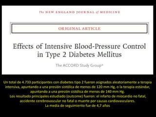 Un total de 4.733 participantes con diabetes tipo 2 fueron asignados aleatoriamente a terapia
intensiva, apuntando a una presión sistólica de menos de 120 mm Hg, o la terapia estándar,
apuntando a una presión sistólica de menos de 140 mm Hg.
Los resultado principales estudiado (outcome) fueron: el infarto de miocardio no fatal,
accidente cerebrovascular no fatal o muerte por causas cardiovasculares.
La media de seguimiento fue de 4,7 años
 