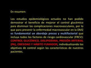 En resumen:
Los estudios epidemiológicos actuales no han podido
demostrar el beneficio de mejorar el control glucémico
para disminuir las complicaciones macrovasculares, por lo
que para prevenir la enfermedad macrovascular en la DM2
es fundamental un abordaje precoz y multifactorial que
incluya todos los factores de riesgo cardiovascular (FRCV):
CONTROL GLUCÉMICO, DISLIPIDEMIA, PRESIÓN ARTERIAL
(PA), OBESIDAD Y HÁBITO FUMADOR, individualizando los
objetivos de control según las características de nuestros
pacientes.
 