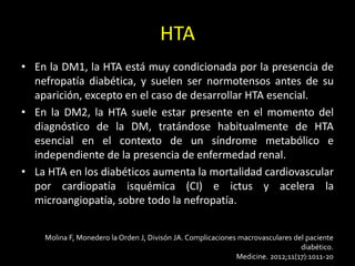 HTA
• En la DM1, la HTA está muy condicionada por la presencia de
nefropatía diabética, y suelen ser normotensos antes de su
aparición, excepto en el caso de desarrollar HTA esencial.
• En la DM2, la HTA suele estar presente en el momento del
diagnóstico de la DM, tratándose habitualmente de HTA
esencial en el contexto de un síndrome metabólico e
independiente de la presencia de enfermedad renal.
• La HTA en los diabéticos aumenta la mortalidad cardiovascular
por cardiopatía isquémica (CI) e ictus y acelera la
microangiopatía, sobre todo la nefropatía.
Molina F, Monedero la Orden J, Divisón JA. Complicaciones macrovasculares del paciente
diabético.
Medicine. 2012;11(17):1011-20
 