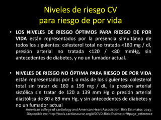 Niveles de riesgo CV
para riesgo de por vida
• LOS NIVELES DE RIESGO ÓPTIMOS PARA RIESGO DE POR
VIDA están representados por la presencia simultánea de
todos los siguientes: colesterol total no tratada <180 mg / dl,
presión arterial no tratada <120 / <80 mmHg, sin
antecedentes de diabetes, y no un fumador actual.
• NIVELES DE RIESGO NO ÓPTIMA PARA RIESGO DE POR VIDA
están representados por 1 o más de los siguientes: colesterol
total sin tratar de 180 a 199 mg / dL, la presión arterial
sistólica sin tratar de 120 a 139 mm Hg o presión arterial
diastólica de 80 a 89 mm Hg, y sin antecedentes de diabetes y
no un fumador actual
American college of cardiology and American Heart Association. Risk Estimator. 2013 .
Disponible en: http://tools.cardiosource.org/ASCVD-Risk-Estimator/#page_reference
 