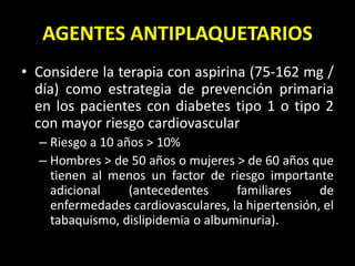 AGENTES ANTIPLAQUETARIOS
• Considere la terapia con aspirina (75-162 mg /
día) como estrategia de prevención primaria
en los pacientes con diabetes tipo 1 o tipo 2
con mayor riesgo cardiovascular
– Riesgo a 10 años > 10%
– Hombres > de 50 años o mujeres > de 60 años que
tienen al menos un factor de riesgo importante
adicional (antecedentes familiares de
enfermedades cardiovasculares, la hipertensión, el
tabaquismo, dislipidemia o albuminuria).
 