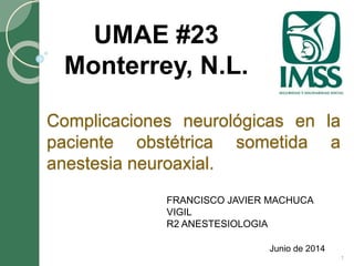 Complicaciones neurológicas en la 
paciente obstétrica sometida a 
anestesia neuroaxial. 
Junio de 2014 
UMAE #23 
Monterrey, N.L. 
1 
FRANCISCO JAVIER MACHUCA 
VIGIL 
R2 ANESTESIOLOGIA 
 