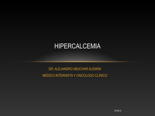 HIPERCALCEMIA


   DR. ALEJANDRO ABUCHAR ALEMÁN
MÉDICO INTERNISTA Y ONCOLOGO CLÍNICO




                                       27/02/13
 