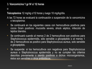 3. Vancomicina 1 gr IV c/ 12 horas
o
Teicoplanina 12 mg/kg c/12 horas y luego 10 mg/kg/día.
A las 72 horas se evaluará la ...