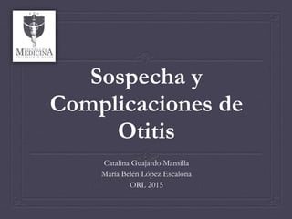 Sospecha y
Complicaciones de
Otitis
Catalina Guajardo Mansilla
María Belén López Escalona
ORL 2015
 