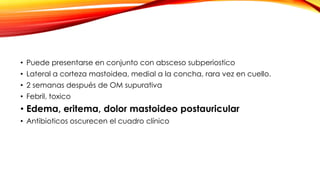 • Puede presentarse en conjunto con absceso subperiostico
• Lateral a corteza mastoidea, medial a la concha, rara vez en cuello.
• 2 semanas después de OM supurativa
• Febril, toxico

• Edema, eritema, dolor mastoideo postauricular
• Antibioticos oscurecen el cuadro clínico

 