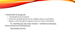 • Mastoiditis Subaguda
• “Mastoiditis Enmascarada”
• Infección de Bajo grado de las celdillas aéreas mastoideas
• Signos y síntomas igual a Aguda, pero en menor intensidad

Tx: Ventilación de oído medio + antibioticoterapia.
(Vancomicina+Ceftriaxona)
Mastoidectomia.

 