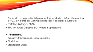 • Aumento de la presión intracraneal secundaria a infección crónica
de OM sin datos de Meningitis o absceso cerebral o subdural
• Cefalea, Letargia, OMA
• RM: Trombosis del seno sigmoideo, Papiledema
• Tratamiento:
• Tratar vs trombosis del seno sigmoide

• Diuréticos
• Monitorizar visión

 