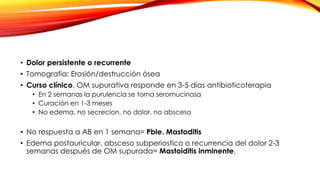 • Dolor persistente o recurrente
• Tomografia: Erosión/destrucción ósea
• Curso clínico. OM supurativa responde en 3-5 días antibioticoterapia
• En 2 semanas la purulencia se torna seromucinosa
• Curación en 1-3 meses
• No edema, no secrecion, no dolor, no absceso
• No respuesta a AB en 1 semana= Pble. Mastoditis
• Edema postauricular, absceso subperiostico o recurrencia del dolor 2-3
semanas después de OM supurada= Mastoiditis inminente.
 