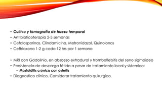 • Cultivo y tomografía de hueso temporal
• Antibioticoterapia 2-3 semanas
• Cefalosporinas. Clindamicina, Metronidazol, Quinolonas
• Ceftriaxona 1-2 g cada 12 hrs por 1 semana
• MRI con Gadolinio, en absceso extradural y tromboflebitis del seno sigmoideo
• Persistencia de descarga fétida a pesar de tratamiento local y sistemico:
• Mastoiditis crónica con osteítis
• Diagnostico clínico, Considerar tratamiento quirurgico.
 