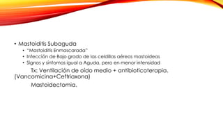 • Mastoiditis Subaguda
• “Mastoiditis Enmascarada”
• Infección de Bajo grado de las celdillas aéreas mastoideas
• Signos y síntomas igual a Aguda, pero en menor intensidad
Tx: Ventilación de oído medio + antibioticoterapia.
(Vancomicina+Ceftriaxona)
Mastoidectomia.
 