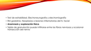 • Test de exitabilidad, Electroneurografia y electromiografía
• RM gadolinio. Neoplasias o lesiones inflamatorias del N. facial
• Anamnesis y exploración física.
• Tejido de granulación puede infiltrarse entre las fibras nerviosas y ocasionar
transección del nervio
 