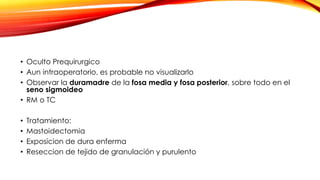 • Oculto Prequirurgico
• Aun intraoperatorio, es probable no visualizarlo
• Observar la duramadre de la fosa media y fosa posterior, sobre todo en el
seno sigmoideo
• RM o TC
• Tratamiento:
• Mastoidectomia
• Exposicion de dura enferma
• Reseccion de tejido de granulación y purulento
 