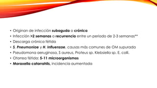 • Originan de infección subaguda o crónica
• Infección >2 semanas o recurrencia entre un periodo de 2-3 semanas**
• Descarga crónica fétida
• S. Pneumoniae y H. Influenzae, causas más comunes de OM supurada
• Pseudomona aeruginosa, S aureus, Proteus sp. Klebsiella sp. E. colli.
• Otorrea fétida: 5-11 microorganismos
• Moraxella catarrahlis, incidencia aumentada
 