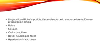• Diagnostico difícil o imposible. Dependiendo de la etapa de formación y su
presentación clínica
• Fiebre
• Cefalea
• Crisis convulsivas
• Deficit neurológico focal
• Hipertension intracraneal
 