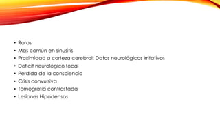 • Raros
• Mas común en sinusitis
• Proximidad a corteza cerebral: Datos neurológicos irritativos
• Deficit neurológico focal
• Perdida de la consciencia
• Crisis convulsiva
• Tomografia contrastada
• Lesiones Hipodensas
 