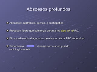 Abscesos profundos Abscesos: subfrenico, pelvico, o subhepatico. Producen fiebre que comienza durante los  dias 10-15  PO. El procedimiento diagnostico de eleccion es la  TAC abdominal . Tratamiento   drenaje percutaneo guiado radiologicamente. 