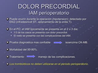 DOLOR PRECORDIAL IAM perioperatorio Puede ocurrir durante la operacion (hipotension); detectado por EKG (infradesnivel ST, aplanamiento de la onda T). En el PO, el IAM tipicamente se presenta en el 2 o 3 dia;  1/3 de los casos se presenta con dolor precordial. El resto se presenta con las complicaciones del IAM. Prueba diagnostica mas confiable   isoenzima CK-MB. Mortalidad del 50-90%. Tratamiento      manejo de las complicaciones. Los tromboliticos no deben utilizarse en el periodo perioperatorio . 
