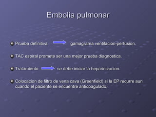 Embolia pulmonar Prueba definitiva   gamagrama ventilacion-perfusion. TAC espiral promete ser una mejor prueba diagnostica. Tratamiento    se debe iniciar la heparinizacion. Colocacion de filtro de vena cava (Greenfield) si la EP recurre aun cuando el paciente se encuentre anticoagulado. 