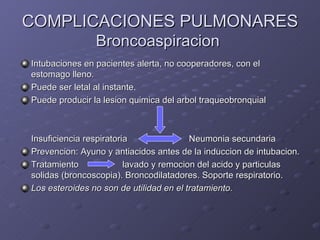 COMPLICACIONES PULMONARES Broncoaspiracion  Intubaciones en pacientes alerta, no cooperadores, con el estomago lleno. Puede ser letal al instante. Puede producir la lesion quimica del arbol traqueobronquial Insuficiencia respiratoria   Neumonia secundaria Prevencion: Ayuno y antiacidos antes de la induccion de intubacion. Tratamiento   lavado y remocion del acido y particulas solidas (broncoscopia). Broncodilatadores. Soporte respiratorio. Los esteroides no son de utilidad en el tratamiento. 