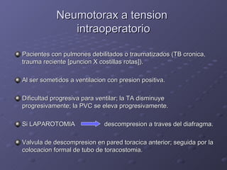 Neumotorax a tension  intraoperatorio Pacientes con pulmones debilitados o traumatizados (TB cronica, trauma reciente [puncion X costillas rotas]). Al ser sometidos a ventilacion con presion positiva. Dificultad progresiva para ventilar; la TA disminuye progresivamente; la PVC se eleva progresivamente. Si LAPAROTOMIA   descompresion a traves del diafragma. Valvula de descompresion en pared toracica anterior; seguida por la colocacion formal de tubo de toracostomia. 