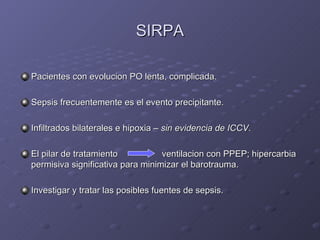SIRPA Pacientes con evolucion PO lenta, complicada. Sepsis frecuentemente es el evento precipitante. Infiltrados bilaterales e hipoxia –  sin evidencia de ICCV . El pilar de tratamiento   ventilacion con PPEP; hipercarbia permisiva significativa para minimizar el barotrauma. Investigar y tratar las posibles fuentes de sepsis. 