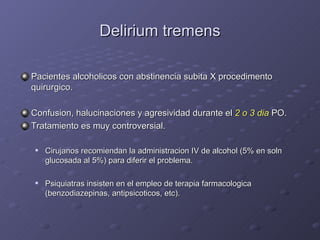 Delirium tremens Pacientes alcoholicos con abstinencia subita X procedimento quirurgico. Confusion, halucinaciones y agresividad durante el  2 o 3 dia  PO. Tratamiento es muy controversial. Cirujanos recomiendan la administracion IV de alcohol (5% en soln glucosada al 5%) para diferir el problema. Psiquiatras insisten en el empleo de terapia farmacologica (benzodiazepinas, antipsicoticos, etc). 