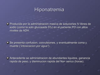Hiponatremia  Producida por la administracion masiva de soluciones IV libres de sodio (como la soln glucosada 5%) en el paciente PO con altos niveles de ADH. Se presenta confusion, convulsiones, y eventualmente coma y muerte ( “intoxicacion por agua” ). Antecedente se administracion de abundantes liquidos, ganancia rapida de peso, y disminucion rapida del Na+ serico (horas). 