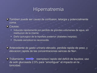 Hipernatremia Tambien puede ser causa de confusion, letargia y potencialmente coma. Causas: Inducida rapidamente por perdida de grandes volumenes de agua, sin restitucion de la misma;  Da ño  quirurgico de la hipofisis posterior (diabetes insipida); Diuresis osmotica no reconocida. Antecedente de gasto urinario elevado, perdida rapida de peso, y elevacion rapida de las concentraciones sericas de Na+. Tratamiento   reemplazo rapido del deficit de liquidos; uso de soln glucosada 2.5% para “amortiguar” el impacto en la tonicidad. 
