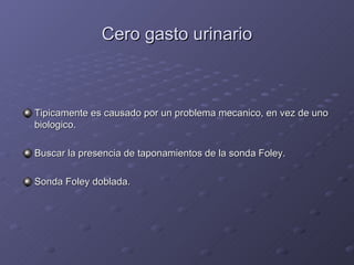 Cero gasto urinario Tipicamente es causado por un problema mecanico, en vez de uno biologico. Buscar la presencia de taponamientos de la sonda Foley. Sonda Foley doblada. 