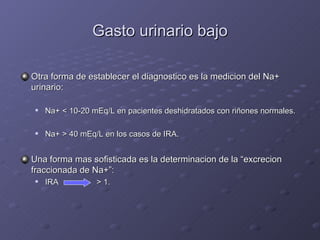 Gasto urinario bajo Otra forma de establecer el diagnostico es la medicion del Na+ urinario: Na+ < 10-20 mEq/L en pacientes deshidratados con ri ñones normales. Na+ > 40 mEq/L en los casos de IRA. Una forma mas sofisticada es la determinacion de la “excrecion fraccionada de Na+”: IRA   > 1. 