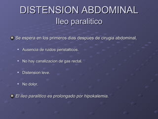 DISTENSION ABDOMINAL I leo paralitico Se espera en los primeros dias despues de cirugia abdominal. Ausencia de ruidos peristalticos. No hay canalizacion de gas rectal. Distension leve. No dolor. El ileo paralitico es prolongado por hipokalemia. 