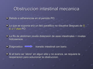 Obstruccion intestinal mecanica Debido a adherencias en el periodo PO. Lo que se suponia era un ileo paralitico no resuelve despues de  5, 6, o 7 dias  PO. La Rx de abdomen revela distension de asas intestinales + niveles hidroaereos. Diagnostico   transito intestinal con bario. Si el bario se “atora” en algun sitio y no avanza, se requiere la reoperacion para solucionar la obstruccion. 