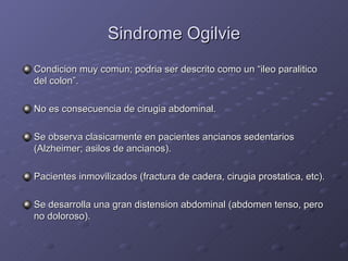 Sindrome Ogilvie Condicion muy comun; podria ser descrito como un “ileo paralitico del colon”. No es consecuencia de cirugia abdominal. Se observa clasicamente en pacientes ancianos sedentarios (Alzheimer; asilos de ancianos). Pacientes inmovilizados (fractura de cadera, cirugia prostatica, etc). Se desarrolla una gran distension abdominal (abdomen tenso, pero no doloroso). 