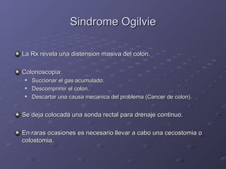 Sindrome Ogilvie La Rx revela una distension masiva del colon. Colonoscopia: Succionar el gas acumulado. Descomprimir el colon. Descartar una causa mecanica del problema (Cancer de colon). Se deja colocada una sonda rectal para drenaje continuo. En raras ocasiones es necesario llevar a cabo una cecostomia o colostomia. 