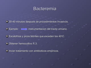 Bacteremia  30-40 minutos despues de procedimientos invasivos. Ejemplo   instrumentacion del tracto urinario. Escalofrios y picos febriles que exceden los 40 o C. Obtener hemocultivo X 3. Inciar tratamiento con antibioticos empiricos. 