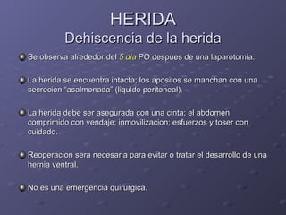 HERIDA Dehiscencia de la herida Se observa alrededor del  5 dia  PO despues de una laparotomia. La herida se encuentra intacta; los apositos se manchan con una secrecion “asalmonada” (liquido peritoneal). La herida debe ser asegurada con una cinta; el abdomen comprimido con vendaje; inmovilizacion; esfuerzos y toser con cuidado. Reoperacion sera necesaria para evitar o tratar el desarrollo de una hernia ventral. No es una emergencia quirurgica. 