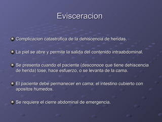 Evisceracion   Complicacion catastrofica de la dehiscencia de heridas. La piel se abre y permite la salida del contenido intraabdominal. Se presenta cuando el paciente (desconoce que tiene dehiscencia de herida) tose, hace esfuerzo, o se levanta de la cama. El paciente debe permanecer en cama; el intestino cubierto con apositos humedos. Se requiere el cierre abdominal de emergencia. 