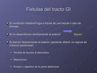 Fistulas del tracto GI El contenido intestinal fuga a traves de una herida o sitio de drenaje. Si no desembocan directamente al exterior   Sepsis . Si drenan directamente al exterior (paciente afebril, no signos de irritacion peritoneal): Perdida de liquidos & electrolitos. Malnutricion. Erosion y digestion de la pared abdominal. 