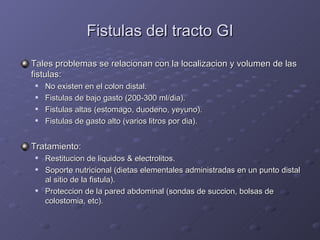 Fistulas del tracto GI Tales problemas se relacionan con la localizacion y volumen de las fistulas: No existen en el colon distal. Fistulas de bajo gasto (200-300 ml/dia). Fistulas altas (estomago, duodeno, yeyuno). Fistulas de gasto alto (varios litros por dia). Tratamiento: Restitucion de liquidos & electrolitos. Soporte nutricional (dietas elementales administradas en un punto distal al sitio de la fistula). Proteccion de la pared abdominal (sondas de succion, bolsas de colostomia, etc). 