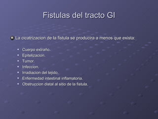 Fistulas del tracto GI La cicatrizacion de la fistula se producira a menos que exista: Cuerpo extra ño. Epitelizacion. Tumor. Infeccion. Irradiacion del tejido. Enfermedad intestinal inflamatoria. Obstruccion distal al sitio de la fistula. 
