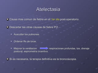 Atelectasia  Causa mas comun de fiebre en el  1er dia  post-operatorio. Descartar las otras causas de fiebre PO. Auscultar los pulmones. Ordenar Rx de torax. Mejorar la ventilacion    respiraciones profundas, tos, drenaje postural, espirometria incentiva. Si es necesaria, la terapia definitiva es la broncoscopia. 